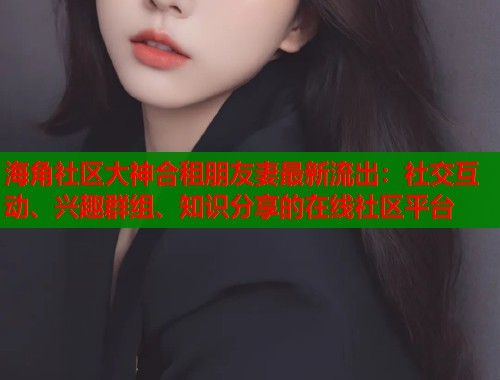 海角社区大神合租朋友妻最新流出：社交互动、兴趣群组、知识分享的在线社区平台  第1张