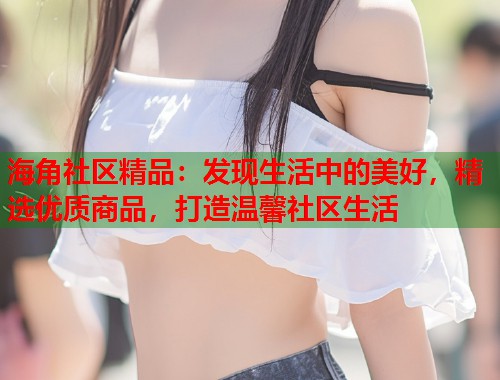 海角社区精品：发现生活中的美好，精选优质商品，打造温馨社区生活  第2张