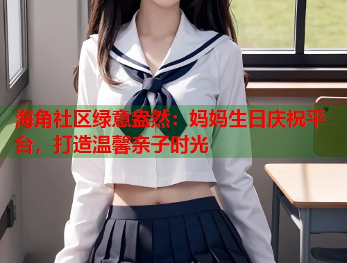 海角社区绿意盎然：妈妈生日庆祝平台，打造温馨亲子时光  第1张
