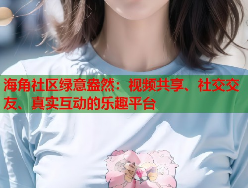 海角社区绿意盎然：视频共享、社交交友、真实互动的乐趣平台  第2张