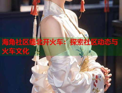 海角社区缅北开火车：探索社区动态与火车文化  第1张