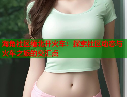 海角社区缅北开火车：探索社区动态与火车之旅的交汇点  第1张