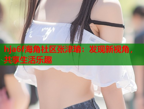 hja6f海角社区张津瑜：发现新视角，共享生活乐趣  第1张
