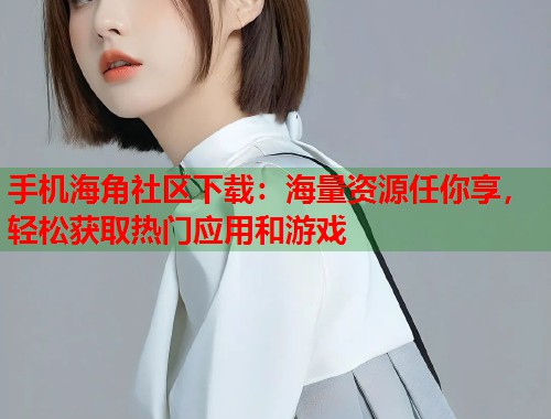 手机海角社区下载：海量资源任你享，轻松获取热门应用和游戏  第1张