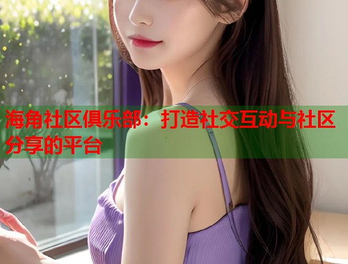 海角社区俱乐部：打造社交互动与社区分享的平台  第2张