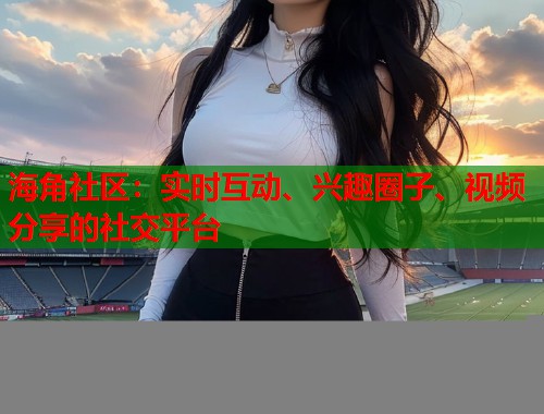 海角社区：实时互动、兴趣圈子、视频分享的社交平台  第1张