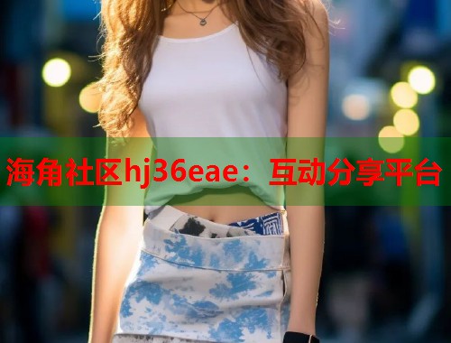 海角社区hj36eae：互动分享平台  第2张