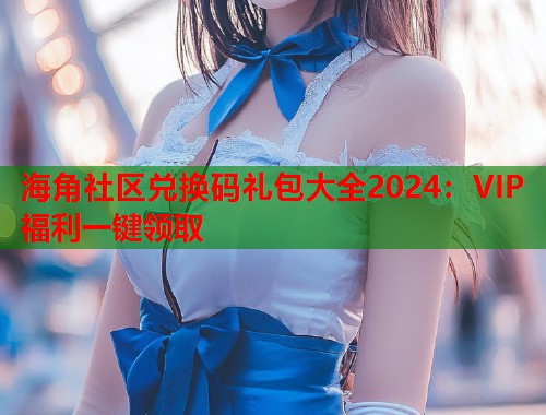 海角社区兑换码礼包大全2024：VIP福利一键领取  第2张