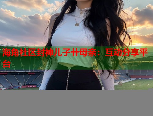 海角社区封神儿子卄母亲：互动分享平台  第1张