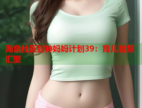 海角社区封神妈妈计划39：育儿智慧汇聚  第1张