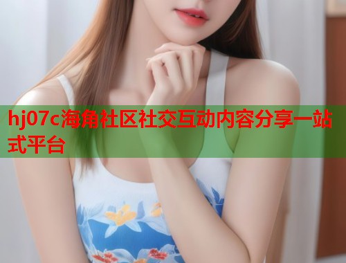 hj07c海角社区社交互动内容分享一站式平台  第1张
