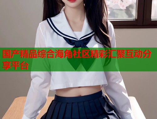 国产精品综合海角社区精彩汇聚互动分享平台  第1张