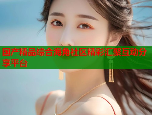 国产精品综合海角社区精彩汇聚互动分享平台  第2张