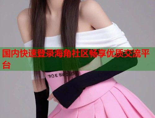 国内快速登录海角社区畅享优质交流平台  第1张