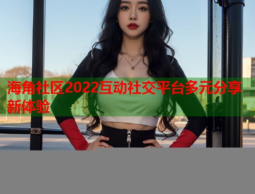 海角社区2022互动社交平台多元分享新体验  第1张