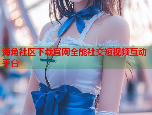海角社区下载官网全能社交短视频互动平台  第1张