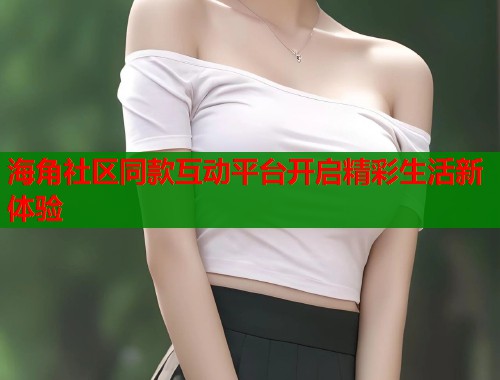 海角社区同款互动平台开启精彩生活新体验  第2张