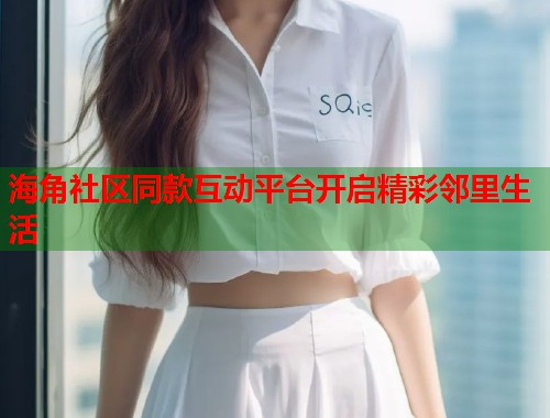 海角社区同款互动平台开启精彩邻里生活  第1张