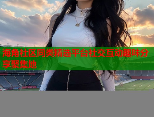 海角社区同类精选平台社交互动趣味分享聚集地  第1张