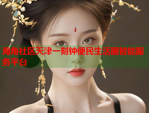 海角社区天津一刻钟便民生活圈智能服务平台  第1张
