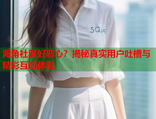 海角社区好恶心？揭秘真实用户吐槽与精彩互动体验  第1张