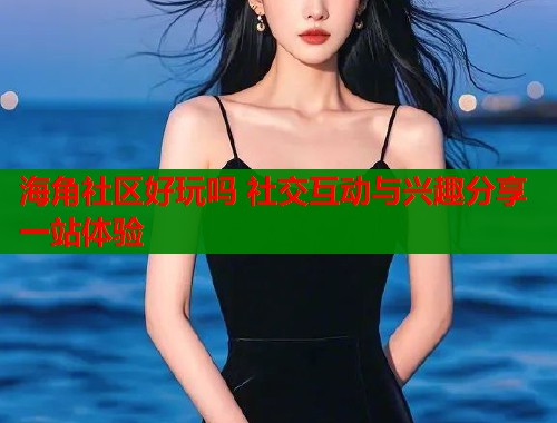 海角社区好玩吗 社交互动与兴趣分享一站体验  第1张