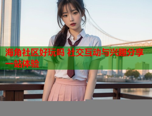 海角社区好玩吗 社交互动与兴趣分享一站体验  第2张