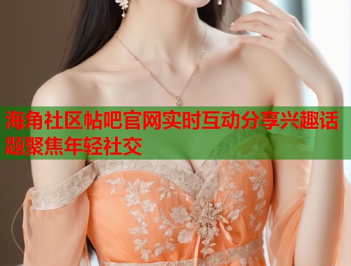 海角社区帖吧官网实时互动分享兴趣话题聚焦年轻社交  第1张