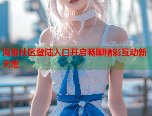 海角社区登陆入口开启畅聊精彩互动新天地  第2张