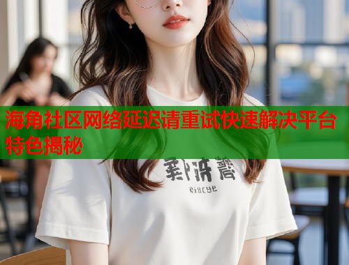 海角社区网络延迟请重试快速解决平台特色揭秘  第1张
