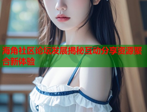 海角社区论坛发展揭秘互动分享资源聚合新体验  第2张