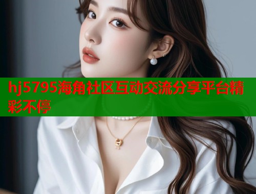 hj5795海角社区互动交流分享平台精彩不停  第1张