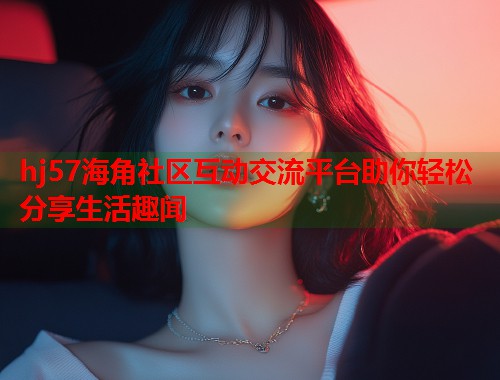 hj57海角社区互动交流平台助你轻松分享生活趣闻  第1张