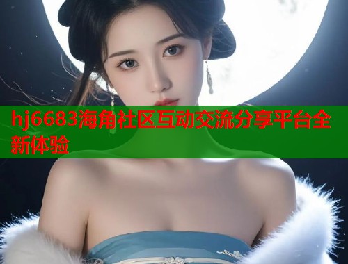 hj6683海角社区互动交流分享平台全新体验  第2张
