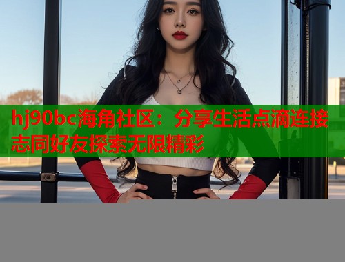hj90bc海角社区：分享生活点滴连接志同好友探索无限精彩  第2张