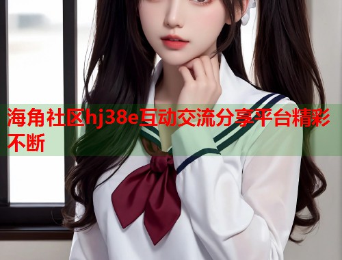 海角社区hj38e互动交流分享平台精彩不断  第1张