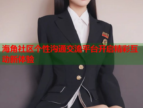 海角社区个性沟通交流平台开启精彩互动新体验  第2张