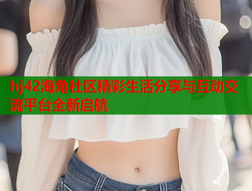 hj42海角社区精彩生活分享与互动交流平台全新启航  第1张