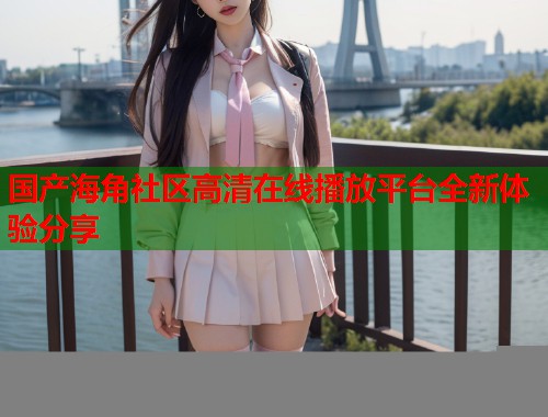 国产海角社区高清在线播放平台全新体验分享  第2张