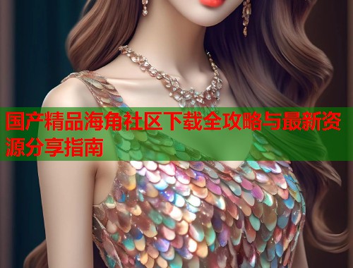国产精品海角社区下载全攻略与最新资源分享指南  第1张