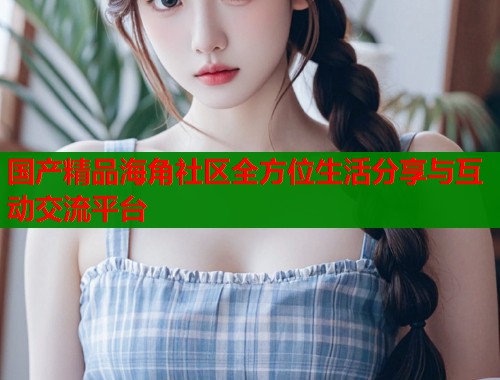 国产精品海角社区全方位生活分享与互动交流平台  第1张