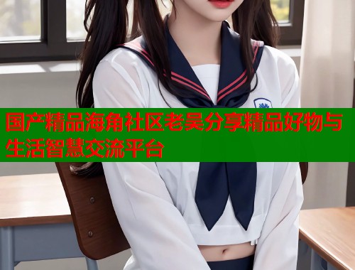 国产精品海角社区老吴分享精品好物与生活智慧交流平台  第2张