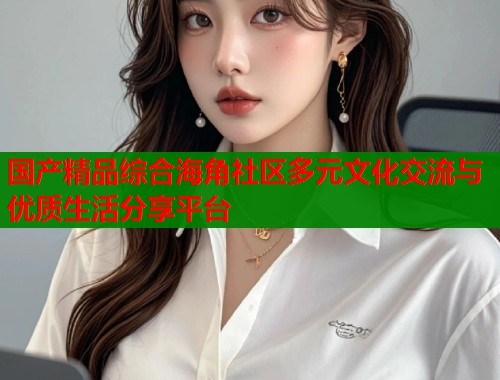 国产精品综合海角社区多元文化交流与优质生活分享平台  第1张