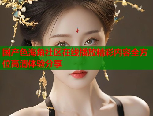 国产色海角社区在线播放精彩内容全方位高清体验分享  第1张