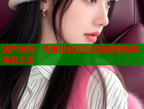 国产迷情：海角社区深处的情感漩涡与禁忌之恋  第1张