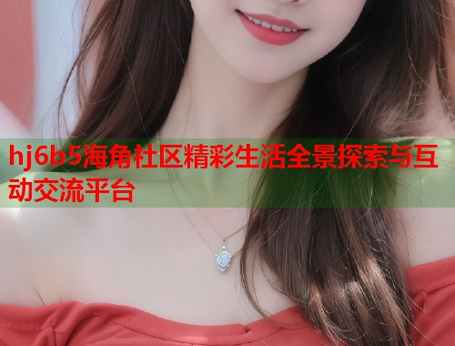 hj6b5海角社区精彩生活全景探索与互动交流平台  第1张