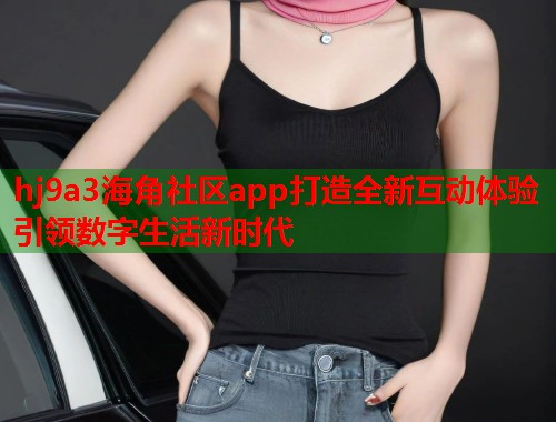 hj9a3海角社区app打造全新互动体验引领数字生活新时代  第1张