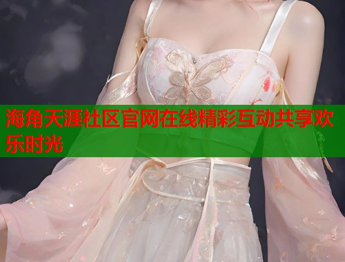 海角天涯社区官网在线精彩互动共享欢乐时光  第1张