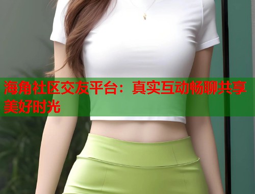 海角社区交友平台：真实互动畅聊共享美好时光  第2张