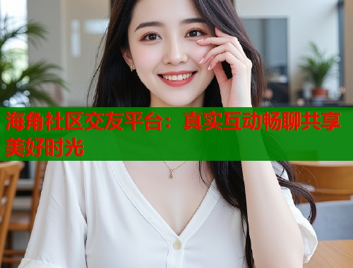 海角社区交友平台：真实互动畅聊共享美好时光  第1张